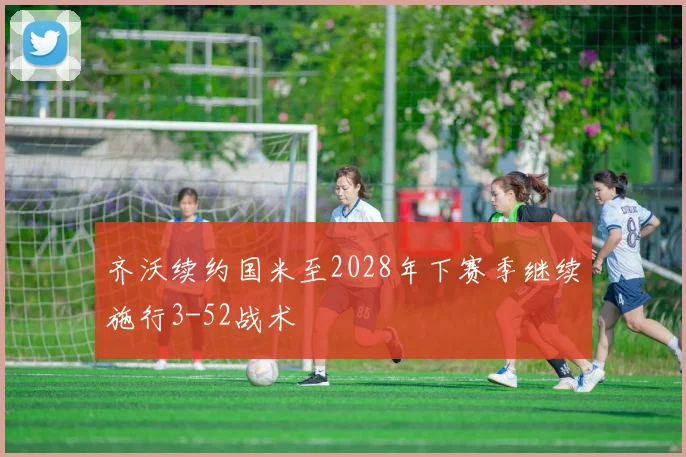 齐沃续约国米至2028年下赛季继续施行3-52战术