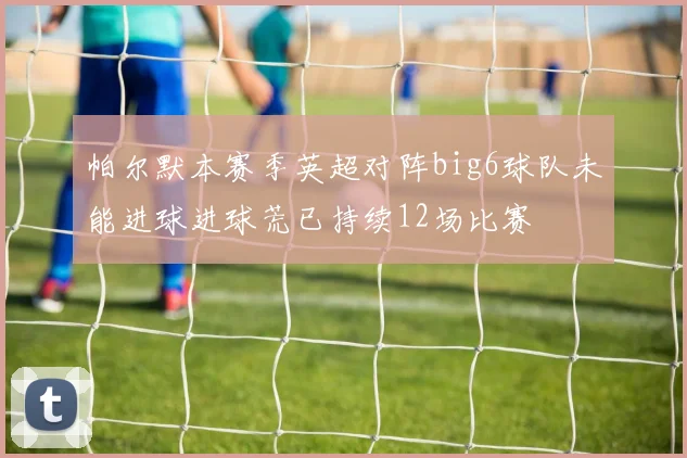 帕尔默本赛季英超对阵big6球队未能进球进球荒已持续12场比赛