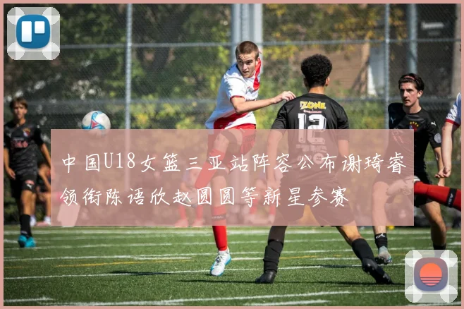 中国U18女篮三亚站阵容公布谢琦睿领衔陈语欣赵圆圆等新星参赛