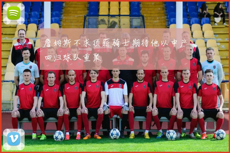 詹姆斯不求顶薪骑士期待他以中产回归球队重聚