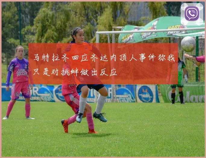 马特拉齐回应齐达内顶人事件称我只是对挑衅做出反应