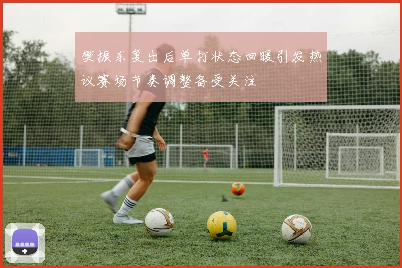 樊振东复出后单打状态回暖引发热议赛场节奏调整备受关注