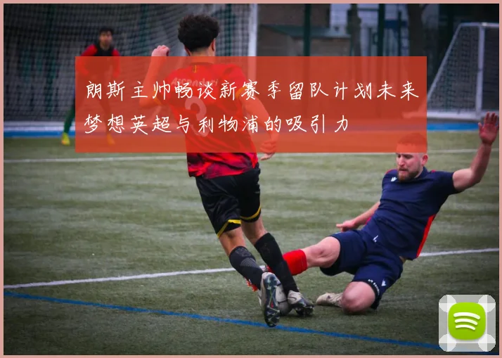 朗斯主帅畅谈新赛季留队计划未来梦想英超与利物浦的吸引力