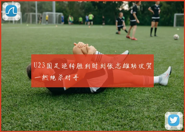 U23国足逆转胜利时刻张志雄助攻贺一然绝杀对手
