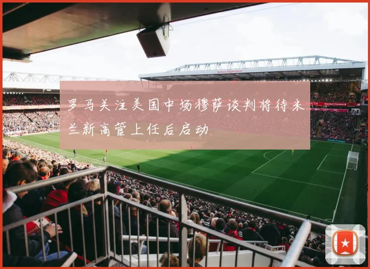 罗马关注美国中场穆萨谈判将待米兰新高管上任后启动
