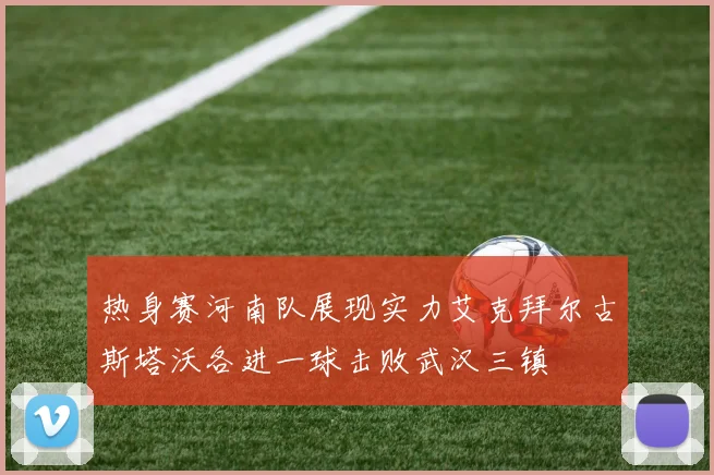 热身赛河南队展现实力艾克拜尔古斯塔沃各进一球击败武汉三镇