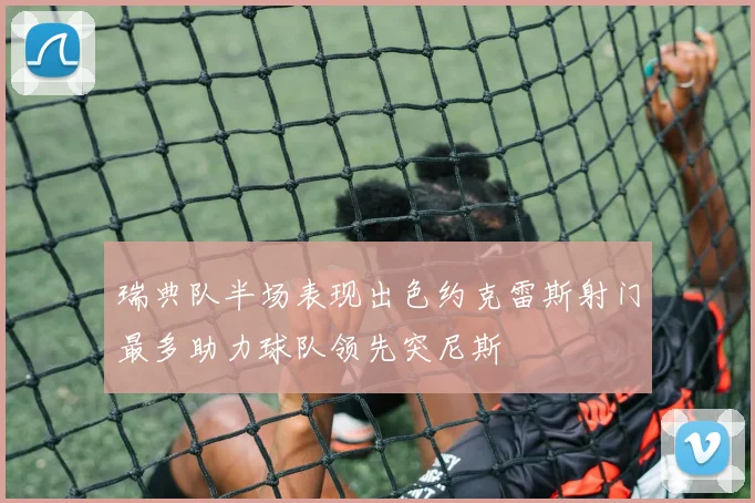 瑞典队半场表现出色约克雷斯射门最多助力球队领先突尼斯