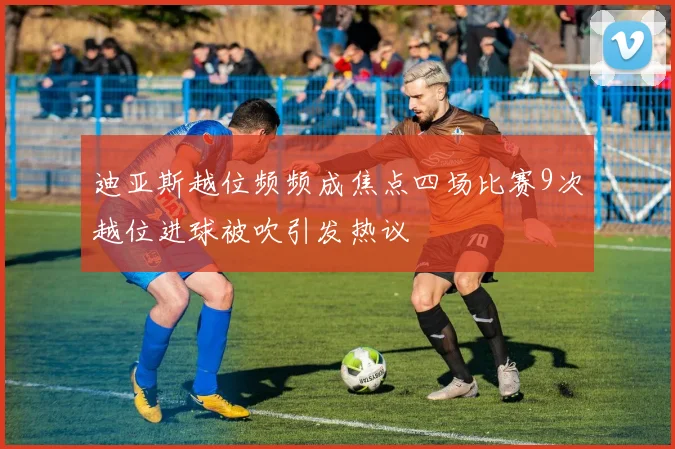 迪亚斯越位频频成焦点四场比赛9次越位进球被吹引发热议
