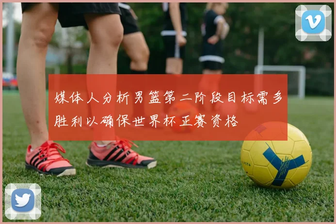 媒体人分析男篮第二阶段目标需多胜利以确保世界杯正赛资格