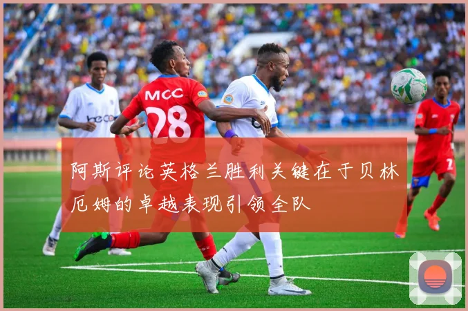 阿斯评论英格兰胜利关键在于贝林厄姆的卓越表现引领全队