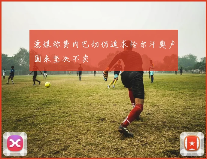 意媒称费内巴切仍追求恰尔汗奥卢国米坚决不卖