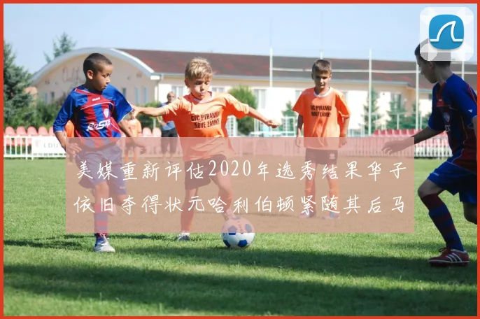 美媒重新评估2020年选秀结果华子依旧夺得状元哈利伯顿紧随其后马克西位列探花