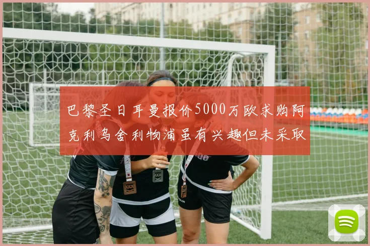 巴黎圣日耳曼报价5000万欧求购阿克利乌舍利物浦虽有兴趣但未采取行动