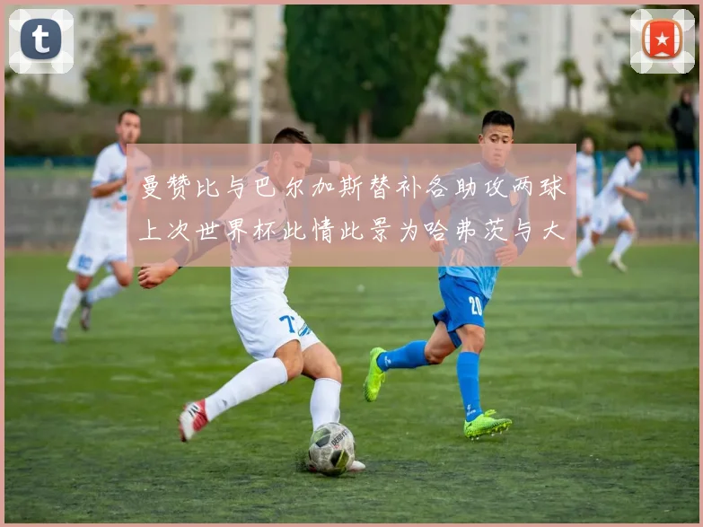 曼赞比与巴尔加斯替补各助攻两球上次世界杯此情此景为哈弗茨与大菲尔
